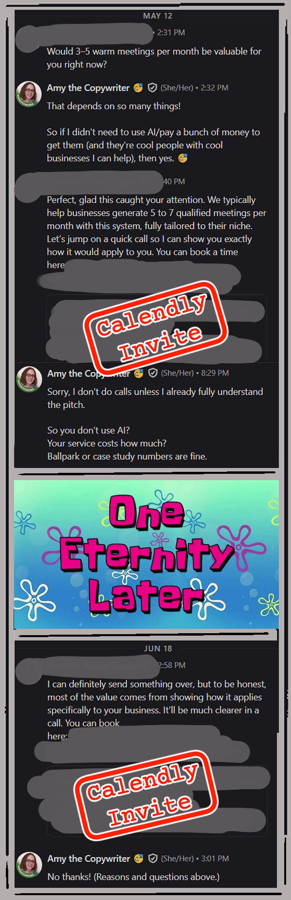 Grey doodled art frame around a screenshot of a LinkedIn DM conversation that says:
REDACTED User says: Would 3-5 warm meetings per month be valuable to you right now?
Amy the Copywriter says: That depends on so many things! So if I didn’t need to use AI/pay a bunch of money to get them (and they’re cool people with cool businesses I can help), then yes!
REDACTED User says: Prefect, glad this caught your attention. We typically help businesses generate 5 to 7 qualified meetings per month with this system, fully tailored to their niche. Let’s jump on a quick call so I can show you exactly how it would apply to you. You can book a time here: Calendly Link.
Amy the Copywriter says: Sorry, I don’t do calls unless I already fully understand the pitch. So you don’t use AI? Your service costs how much? Ballpark or case study numbers are fine.
One Eternity Later…
REDACTED User says: I can definitely send something over, but to be honest, most of the value comes from showing how it applies specifically to your business. It’ll be much clearer in a call. You can book: Calendly Link.
Amy the Copywriter says: No thanks! (Reasons and questions above.)