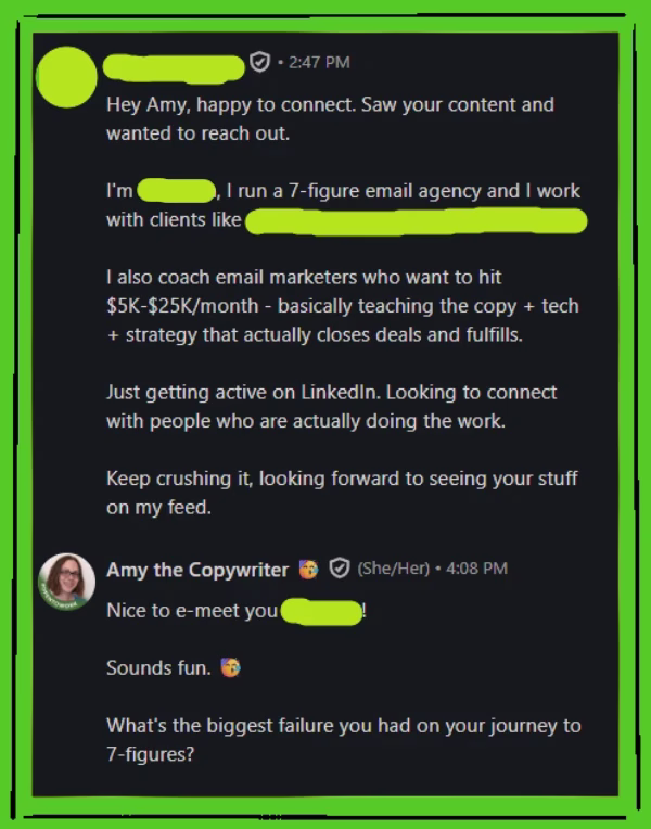 Green doodled art frame around a screenshot of a LinkedIn DM conversation that says:
REDACTED User: Hey Amy, happy to connect. Saw your content and wanted to reach out. I’m REDACTED, I run a 7-figure email agency and I work with clients like REDACTED. I also coach email marketers who want to hit $5k-$25k/monthly - basically teaching the copy + tech + strategy that actually closes deals and fulfills. Just getting active on LinkedIn. Looking to connect with people who are actually doing the work. Keep crushing it, looking forward to seeing your stuff on my feed.
Amy the Copywriter: Nice to e-meet you, REDACTED! Sounds fun. What’s the biggest failure you had on your journey to 7-figures?